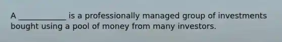 A ____________ is a professionally managed group of investments bought using a pool of money from many investors.