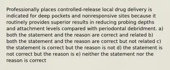 Professionally places controlled-release local drug delivery is indicated for deep pockets and nonresponsive sites because it routinely provides superior results in reducing probing depths and attachment levels compared with periodontal debridment. a) both the statement and the reason are correct and related b) both the statement and the reason are correct but not related c) the statement is correct but the reason is not d) the statement is not correct but the reason is e) neither the statement nor the reason is correct