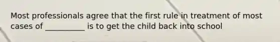 Most professionals agree that the first rule in treatment of most cases of __________ is to get the child back into school