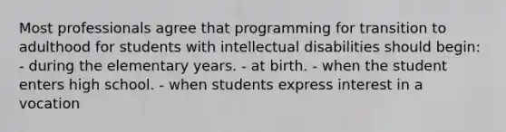 Most professionals agree that programming for transition to adulthood for students with intellectual disabilities should begin: - during the elementary years. - at birth. - when the student enters high school. - when students express interest in a vocation