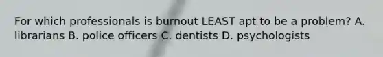 For which professionals is burnout LEAST apt to be a problem? A. librarians B. police officers C. dentists D. psychologists