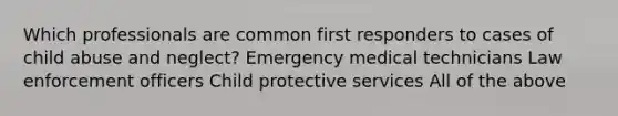 Which professionals are common first responders to cases of child abuse and neglect? Emergency medical technicians Law enforcement officers Child protective services All of the above