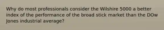 Why do most professionals consider the Wilshire 5000 a better index of the performance of the broad stick market than the DOw Jones industrial average?