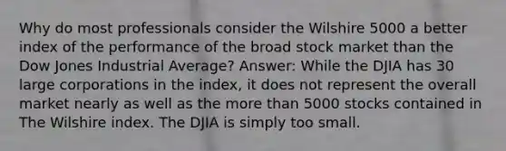 Why do most professionals consider the Wilshire 5000 a better index of the performance of the broad stock market than the Dow Jones Industrial Average? Answer: While the DJIA has 30 large corporations in the index, it does not represent the overall market nearly as well as the <a href='https://www.questionai.com/knowledge/keWHlEPx42-more-than' class='anchor-knowledge'>more than</a> 5000 stocks contained in The Wilshire index. The DJIA is simply too small.