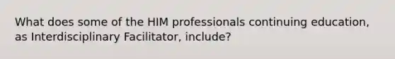 What does some of the HIM professionals continuing education, as Interdisciplinary Facilitator, include?