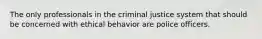 The only professionals in the criminal justice system that should be concerned with ethical behavior are police officers.