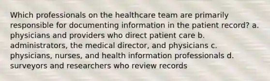 Which professionals on the healthcare team are primarily responsible for documenting information in the patient record? a. physicians and providers who direct patient care b. administrators, the medical director, and physicians c. physicians, nurses, and health information professionals d. surveyors and researchers who review records