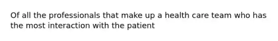 Of all the professionals that make up a health care team who has the most interaction with the patient