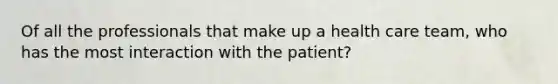 Of all the professionals that make up a health care team, who has the most interaction with the patient?