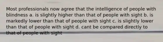 Most professionals now agree that the intelligence of people with blindness a. is slightly higher than that of people with sight b. is markedly lower than that of people with sight c. is slightly lower than that of people with sight d. cant be compared directly to that of people with sight