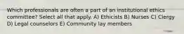 Which professionals are often a part of an institutional ethics committee? Select all that apply. A) Ethicists B) Nurses C) Clergy D) Legal counselors E) Community lay members