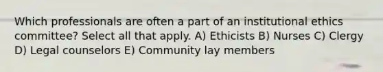 Which professionals are often a part of an institutional ethics committee? Select all that apply. A) Ethicists B) Nurses C) Clergy D) Legal counselors E) Community lay members