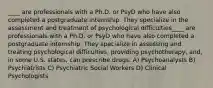 ____ are professionals with a Ph.D. or PsyD who have also completed a postgraduate internship. They specialize in the assessment and treatment of psychological difficulties____ are professionals with a Ph.D. or PsyD who have also completed a postgraduate internship. They specialize in assessing and treating psychological difficulties, providing psychotherapy, and, in some U.S. states, can prescribe drugs. A) Psychoanalysts B) Psychiatrists C) Psychiatric Social Workers D) Clinical Psychologists