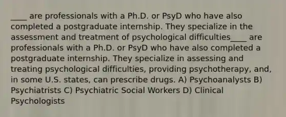 ____ are professionals with a Ph.D. or PsyD who have also completed a postgraduate internship. They specialize in the assessment and treatment of psychological difficulties____ are professionals with a Ph.D. or PsyD who have also completed a postgraduate internship. They specialize in assessing and treating psychological difficulties, providing psychotherapy, and, in some U.S. states, can prescribe drugs. A) Psychoanalysts B) Psychiatrists C) Psychiatric Social Workers D) Clinical Psychologists