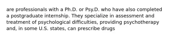 are professionals with a Ph.D. or Psy.D. who have also completed a postgraduate internship. They specialize in assessment and treatment of psychological difficulties, providing psychotherapy and, in some U.S. states, can prescribe drugs