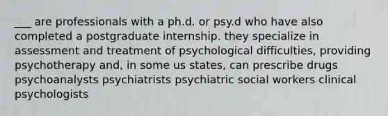 ___ are professionals with a ph.d. or psy.d who have also completed a postgraduate internship. they specialize in assessment and treatment of psychological difficulties, providing psychotherapy and, in some us states, can prescribe drugs psychoanalysts psychiatrists psychiatric social workers clinical psychologists