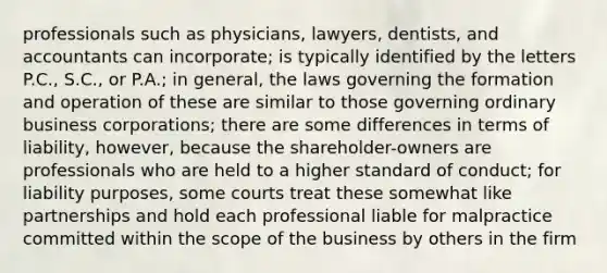 professionals such as physicians, lawyers, dentists, and accountants can incorporate; is typically identified by the letters P.C., S.C., or P.A.; in general, the laws governing the formation and operation of these are similar to those governing ordinary business corporations; there are some differences in terms of liability, however, because the shareholder-owners are professionals who are held to a higher standard of conduct; for liability purposes, some courts treat these somewhat like partnerships and hold each professional liable for malpractice committed within the scope of the business by others in the firm