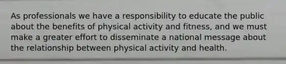 As professionals we have a responsibility to educate the public about the benefits of physical activity and fitness, and we must make a greater effort to disseminate a national message about the relationship between physical activity and health.