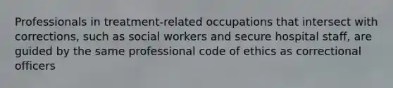 Professionals in treatment-related occupations that intersect with corrections, such as social workers and secure hospital staff, are guided by the same professional code of ethics as correctional officers