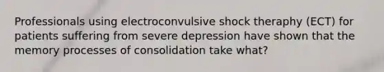 Professionals using electroconvulsive shock theraphy (ECT) for patients suffering from severe depression have shown that the memory processes of consolidation take what?