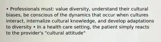 • Professionals must: value diversity, understand their cultural biases, be conscious of the dynamics that occur when cultures interact, internalize cultural knowledge, and develop adaptations to diversity • In a health care setting, the patient simply reacts to the provider's "cultural attitude"