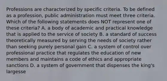 Professions are characterized by specific criteria. To be defined as a profession, public administration must meet three criteria. Which of the following statements does NOT represent one of these criteria? A. a body of academic and practical knowledge that is applied to the service of society B. a standard of success theoretically measured by serving the needs of society rather than seeking purely personal gain C. a system of control over professional practice that regulates the education of new members and maintains a code of ethics and appropriate sanctions D. a system of government that dispenses the king's largesse