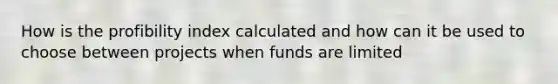 How is the profibility index calculated and how can it be used to choose between projects when funds are limited