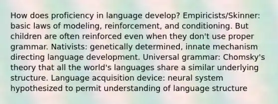 How does proficiency in language develop? Empiricists/Skinner: basic laws of modeling, reinforcement, and conditioning. But children are often reinforced even when they don't use proper grammar. Nativists: genetically determined, innate mechanism directing language development. Universal grammar: Chomsky's theory that all the world's languages share a similar underlying structure. Language acquisition device: neural system hypothesized to permit understanding of language structure