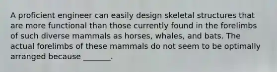 A proficient engineer can easily design skeletal structures that are more functional than those currently found in the forelimbs of such diverse mammals as horses, whales, and bats. The actual forelimbs of these mammals do not seem to be optimally arranged because _______.