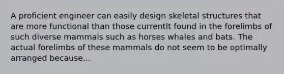 A proficient engineer can easily design skeletal structures that are more functional than those currentlt found in the forelimbs of such diverse mammals such as horses whales and bats. The actual forelimbs of these mammals do not seem to be optimally arranged because...