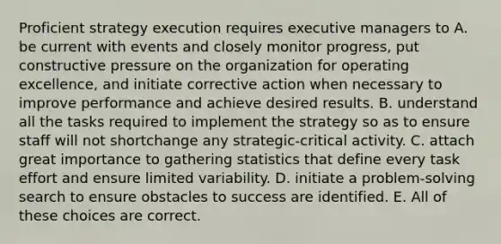 Proficient strategy execution requires executive managers to A. be current with events and closely monitor progress, put constructive pressure on the organization for operating excellence, and initiate corrective action when necessary to improve performance and achieve desired results. B. understand all the tasks required to implement the strategy so as to ensure staff will not shortchange any strategic-critical activity. C. attach great importance to gathering statistics that define every task effort and ensure limited variability. D. initiate a problem-solving search to ensure obstacles to success are identified. E. All of these choices are correct.