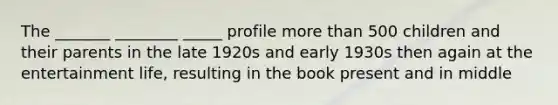 The _______ ________ _____ profile more than 500 children and their parents in the late 1920s and early 1930s then again at the entertainment life, resulting in the book present and in middle