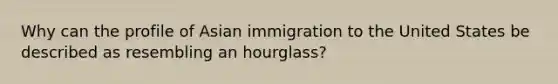 Why can the profile of Asian immigration to the United States be described as resembling an hourglass?