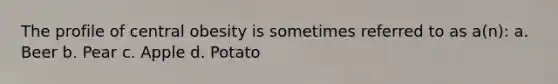 The profile of central obesity is sometimes referred to as a(n): a. Beer b. Pear c. Apple d. Potato