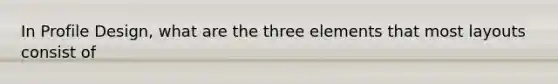 In Profile Design, what are the three elements that most layouts consist of