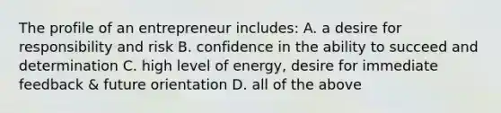 The profile of an entrepreneur includes: A. a desire for responsibility and risk B. confidence in the ability to succeed and determination C. high level of energy, desire for immediate feedback & future orientation D. all of the above