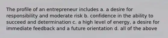 The profile of an entrepreneur includes a. a desire for responsibility and moderate risk b. confidence in the ability to succeed and determination c. a high level of energy, a desire for immediate feedback and a future orientation d. all of the above