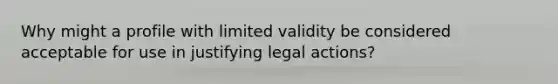 Why might a profile with limited validity be considered acceptable for use in justifying legal actions?