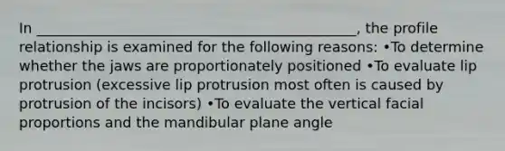 In _____________________________________________, the profile relationship is examined for the following reasons: •To determine whether the jaws are proportionately positioned •To evaluate lip protrusion (excessive lip protrusion most often is caused by protrusion of the incisors) •To evaluate the vertical facial proportions and the mandibular plane angle