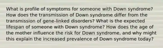 What is profile of symptoms for someone with Down syndrome? How does the transmission of Down syndrome differ from the transmission of gene-linked disorders? What is the expected lifespan of someone with Down syndrome? How does the age of the mother influence the risk for Down syndrome, and why might this explain the increased prevalence of Down syndrome today?