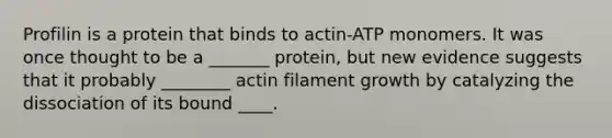 Profilin is a protein that binds to actin-ATP monomers. It was once thought to be a _______ protein, but new evidence suggests that it probably ________ actin filament growth by catalyzing the dissociation of its bound ____.