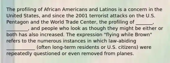 The profiling of African Americans and Latinos is a concern in the United States, and since the 2001 terrorist attacks on the U.S. Pentagon and the World Trade Center, the profiling of _______, _________, and people who look as though they might be either or both has also increased. The expression "flying while Brown" refers to the numerous instances in which law-abiding ____________ (often long-term residents or U.S. citizens) were repeatedly questioned or even removed from planes.