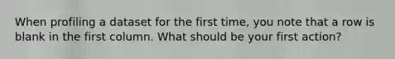 When profiling a dataset for the first time, you note that a row is blank in the first column. What should be your first action?