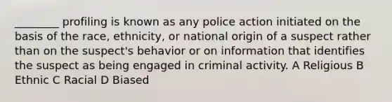 ________ profiling is known as any police action initiated on the basis of the race, ethnicity, or national origin of a suspect rather than on the suspect's behavior or on information that identifies the suspect as being engaged in criminal activity. A Religious B Ethnic C Racial D Biased