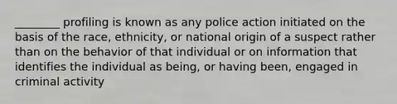 ________ profiling is known as any police action initiated on the basis of the race, ethnicity, or national origin of a suspect rather than on the behavior of that individual or on information that identifies the individual as being, or having been, engaged in criminal activity