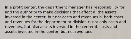 In a profit center, the department manager has responsibility for and the authority to make decisions that affect a. the assets invested in the center, but not costs and revenues b. both costs and revenues for the department or division c. not only costs and revenues, but also assets invested in the center d. costs and assets invested in the center, but not revenues