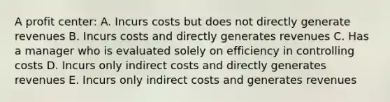 A profit center: A. Incurs costs but does not directly generate revenues B. Incurs costs and directly generates revenues C. Has a manager who is evaluated solely on efficiency in controlling costs D. Incurs only indirect costs and directly generates revenues E. Incurs only indirect costs and generates revenues