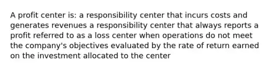 A profit center is: a responsibility center that incurs costs and generates revenues a responsibility center that always reports a profit referred to as a loss center when operations do not meet the company's objectives evaluated by the rate of return earned on the investment allocated to the center