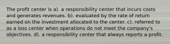 The profit center is a). a responsibility center that incurs costs and generates revenues. b). evaluated by the rate of return earned on the investment allocated to the center. c). referred to as a loss center when operations do not meet the company's objectives. d). a responsibility center that always reports a profit.