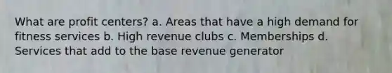 What are profit centers? a. Areas that have a high demand for fitness services b. High revenue clubs c. Memberships d. Services that add to the base revenue generator